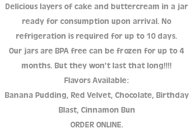 Delicious layers of cake and buttercream in a jar ready for consumption upon arrival. No refrigeration is required for up to 10 days.  Our jars are BPA free can be frozen for up to 4 months. But they won't last that long!!!! Flavors Available: Banana Pudding, Red Velvet, Chocolate, Birthday Blast, Cinnamon Bun ORDER ONLINE. 