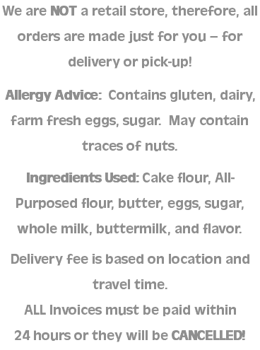 We are NOT a retail store, therefore, all orders are made just for you – for delivery or pick-up! Allergy Advice: Contains gluten, dairy, farm fresh eggs, sugar. May contain traces of nuts. Ingredients Used: Cake flour, All-Purposed flour, butter, eggs, sugar, whole milk, buttermilk, and flavor. Delivery fee is based on location and travel time. ALL Invoices must be paid within  24 hours or they will be CANCELLED!