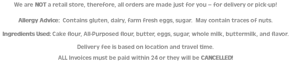 We are NOT a retail store, therefore, all orders are made just for you – for delivery or pick-up! Allergy Advice: Contains gluten, dairy, farm fresh eggs, sugar. May contain traces of nuts. Ingredients Used: Cake flour, All-Purposed flour, butter, eggs, sugar, whole milk, buttermilk, and flavor. Delivery fee is based on location and travel time. ALL Invoices must be paid within 24 or they will be CANCELLED!