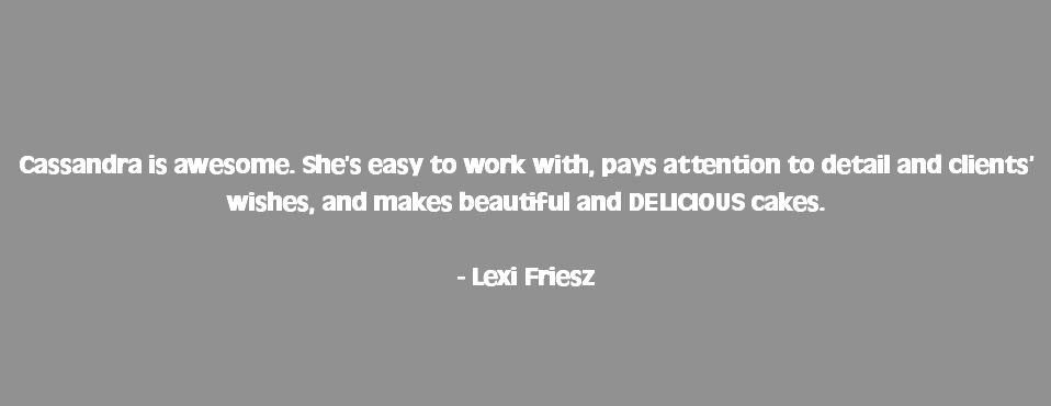  Cassandra is awesome. She’s easy to work with, pays attention to detail and clients’ wishes, and makes beautiful and DELICIOUS cakes. - Lexi Friesz