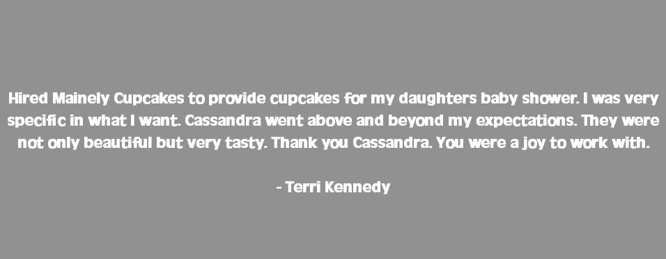  Hired Mainely Cupcakes to provide cupcakes for my daughters baby shower. I was very specific in what I want. Cassandra went above and beyond my expectations. They were not only beautiful but very tasty. Thank you Cassandra. You were a joy to work with. - Terri Kennedy 