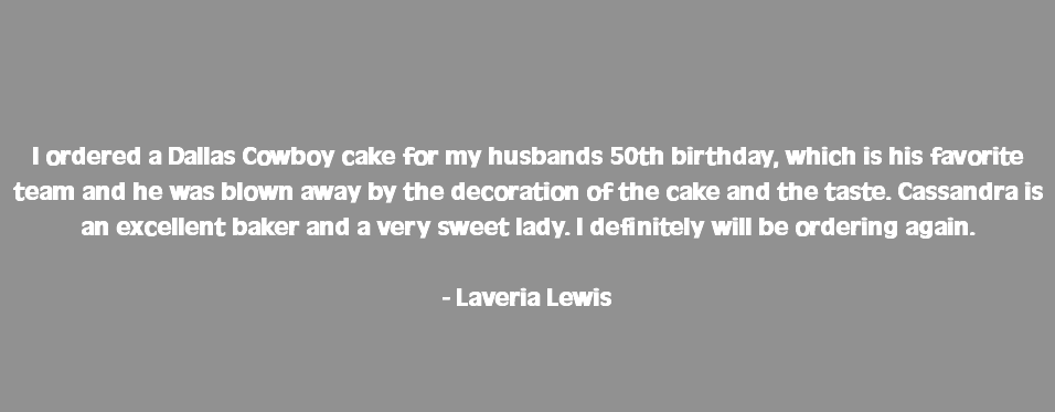  I ordered a Dallas Cowboy cake for my husbands 50th birthday, which is his favorite team and he was blown away by the decoration of the cake and the taste. Cassandra is an excellent baker and a very sweet lady. I definitely will be ordering again. - Laveria Lewis 