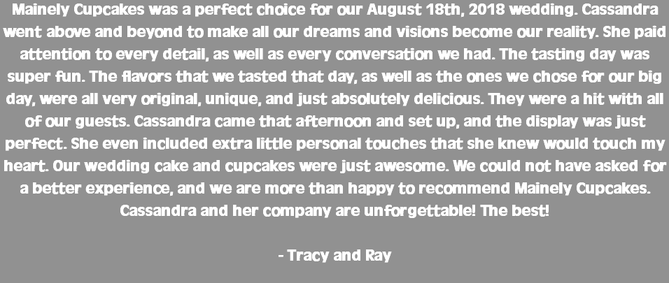 Mainely Cupcakes was a perfect choice for our August 18th, 2018 wedding. Cassandra went above and beyond to make all our dreams and visions become our reality. She paid attention to every detail, as well as every conversation we had. The tasting day was super fun. The flavors that we tasted that day, as well as the ones we chose for our big day, were all very original, unique, and just absolutely delicious. They were a hit with all of our guests. Cassandra came that afternoon and set up, and the display was just perfect. She even included extra little personal touches that she knew would touch my heart. Our wedding cake and cupcakes were just awesome. We could not have asked for a better experience, and we are more than happy to recommend Mainely Cupcakes. Cassandra and her company are unforgettable! The best! - Tracy and Ray