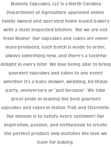  Mainely Cupcakes, LLC is a North Carolina Department of Agriculture approved online family owned and operated home-based bakery with a state inspected kitchen. No! we are not from Maine! Our cupcakes and cakes are never mass-produced, each batch is made to order, always something new, and there’s a tasteful delight in every bite! We love being able to bring gourmet cupcakes and cakes to any event whether it’s a baby shower, wedding, birthday party, anniversary or “just because”. We take great pride in making the best gourmet cupcakes and cakes in Indian Trail and Charlotte. Our mission is to satisfy every customer! Our inspiration, passion, and enthusiasm to create the perfect product only matches the love we have for baking.