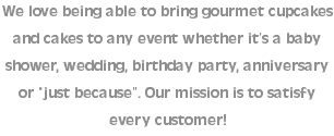 We love being able to bring gourmet cupcakes and cakes to any event whether it’s a baby shower, wedding, birthday party, anniversary or “just because”. Our mission is to satisfy every customer!