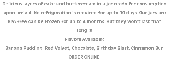 Delicious layers of cake and buttercream in a jar ready for consumption upon arrival. No refrigeration is required for up to 10 days. Our jars are BPA free can be frozen for up to 4 months. But they won't last that long!!!! Flavors Available: Banana Pudding, Red Velvet, Chocolate, Birthday Blast, Cinnamon Bun ORDER ONLINE. 