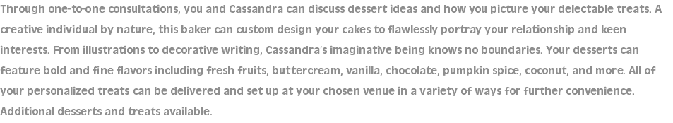 Through one-to-one consultations, you and Cassandra can discuss dessert ideas and how you picture your delectable treats. A creative individual by nature, this baker can custom design your cakes to flawlessly portray your relationship and keen interests. From illustrations to decorative writing, Cassandra’s imaginative being knows no boundaries. Your desserts can feature bold and fine flavors including fresh fruits, buttercream, vanilla, chocolate, pumpkin spice, coconut, and more. All of your personalized treats can be delivered and set up at your chosen venue in a variety of ways for further convenience. Additional desserts and treats available.