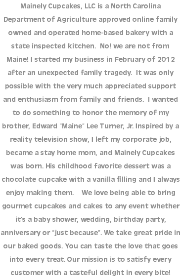 Mainely Cupcakes, LLC is a North Carolina Department of Agriculture approved online family owned and operated home-based bakery with a state inspected kitchen. No! we are not from Maine! I started my business in February of 2012 after an unexpected family tragedy. It was only possible with the very much appreciated support and enthusiasm from family and friends. I wanted to do something to honor the memory of my brother, Edward “Maine” Lee Turner, Jr. Inspired by a reality television show, I left my corporate job, became a stay home mom, and Mainely Cupcakes was born. His childhood favorite dessert was a chocolate cupcake with a vanilla filling and I always enjoy making them. We love being able to bring gourmet cupcakes and cakes to any event whether it’s a baby shower, wedding, birthday party, anniversary or “just because”. We take great pride in our baked goods. You can taste the love that goes into every treat. Our mission is to satisfy every customer with a tasteful delight in every bite!