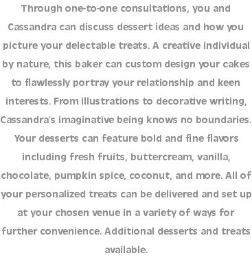 Through one-to-one consultations, you and Cassandra can discuss dessert ideas and how you picture your delectable treats. A creative individual by nature, this baker can custom design your cakes to flawlessly portray your relationship and keen interests. From illustrations to decorative writing, Cassandra’s imaginative being knows no boundaries. Your desserts can feature bold and fine flavors including fresh fruits, buttercream, vanilla, chocolate, pumpkin spice, coconut, and more. All of your personalized treats can be delivered and set up at your chosen venue in a variety of ways for further convenience. Additional desserts and treats available.