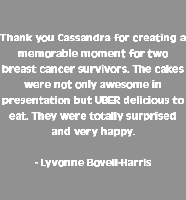  Thank you Cassandra for creating a memorable moment for two breast cancer survivors. The cakes were not only awesome in presentation but UBER delicious to eat. They were totally surprised and very happy. - Lyvonne Bovell-Harris