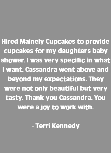  Hired Mainely Cupcakes to provide cupcakes for my daughters baby shower. I was very specific in what I want. Cassandra went above and beyond my expectations. They were not only beautiful but very tasty. Thank you Cassandra. You were a joy to work with. - Terri Kennedy 