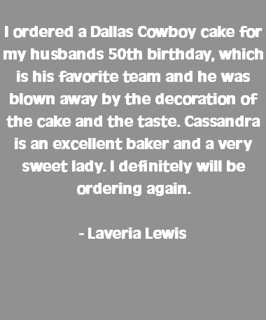  I ordered a Dallas Cowboy cake for my husbands 50th birthday, which is his favorite team and he was blown away by the decoration of the cake and the taste. Cassandra is an excellent baker and a very sweet lady. I definitely will be ordering again. - Laveria Lewis 
