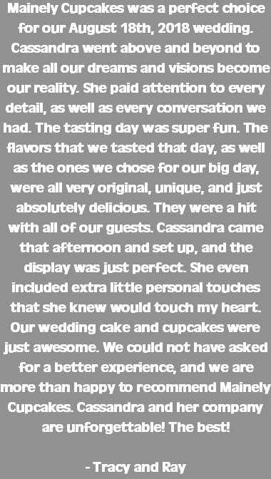 Mainely Cupcakes was a perfect choice for our August 18th, 2018 wedding. Cassandra went above and beyond to make all our dreams and visions become our reality. She paid attention to every detail, as well as every conversation we had. The tasting day was super fun. The flavors that we tasted that day, as well as the ones we chose for our big day, were all very original, unique, and just absolutely delicious. They were a hit with all of our guests. Cassandra came that afternoon and set up, and the display was just perfect. She even included extra little personal touches that she knew would touch my heart. Our wedding cake and cupcakes were just awesome. We could not have asked for a better experience, and we are more than happy to recommend Mainely Cupcakes. Cassandra and her company are unforgettable! The best! - Tracy and Ray