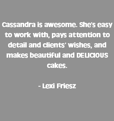  Cassandra is awesome. She’s easy to work with, pays attention to detail and clients’ wishes, and makes beautiful and DELICIOUS cakes. - Lexi Friesz