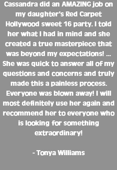 Cassandra did an AMAZING job on my daughter's Red Carpet Hollywood sweet 16 party. I told her what I had in mind and she created a true masterpiece that was beyond my expectations! …She was quick to answer all of my questions and concerns and truly made this a painless process. Everyone was blown away! I will most definitely use her again and recommend her to everyone who is looking for something extraordinary! - Tonya Williams 